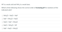 HF is a weak acid and NH3 is a weak base.
Which of the following shows the correct order of increasing pH for solutions of the
indicated salts?
O NH4CI < NaCI < NaF
O NaF < NH4CI < NaCl
O NaCl < NaF < NH4CI
O NaCl < NH4CI < NF
O NaF < NaCI < NH4CI
