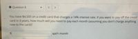 Question 8
You have $4,500 on a credit card that charges a 14% interest rate. If you want to pay off the credit
card in 3 years, how much will you need to pay each month (assuming you don't charge anything
new to the card)?
each month
