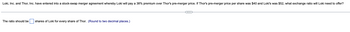 Loki, Inc. and Thor, Inc. have entered into a stock-swap merger agreement whereby Loki will pay a 38% premium over Thor's pre-merger price. If Thor's pre-merger price per share was $40 and Loki's was $52, what exchange ratio will Loki need to offer?
The ratio should be shares of Loki for every share of Thor. (Round to two decimal places.)
C
