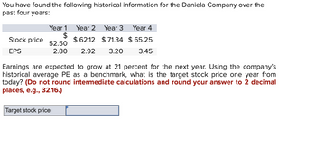 You have found the following historical information for the Daniela Company over the
past four years:
Year 2 Year 3
Stock price
EPS
Year 1
$
$62.12 $71.34 $65.25
52.50
2.80 2.92 3.20 3.45
Year 4
Earnings are expected to grow at 21 percent for the next year. Using the company's
historical average PE as a benchmark, what is the target stock price one year from
today? (Do not round intermediate calculations and round your answer to 2 decimal
places, e.g., 32.16.)
Target stock price