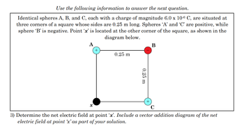 Use the following information to answer the next question.
Identical spheres A, B, and C, each with a charge of magnitude 6.0 x 10-6 C, are situated at
three corners of a square whose sides are 0.25 m long. Spheres 'A' and 'C' are positive, while
sphere 'B' is negative. Point 'x' is located at the other corner of the square, as shown in the
diagram below.
A
B
x
0.25 m
0.25 m
C
3) Determine the net electric field at point 'x'. Include a vector addition diagram of the net
electric field at point 'x' as part of your solution.