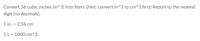 Convert 36 cubic inches (in^3) into liters .(hint: convert in^3 to cm^3 first) Report to the nearest
digit (no decimals).
1 in. = 2.54 cm
1 L = 1000 cm^3

