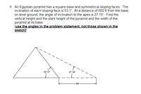 **Problem 4:**

An Egyptian pyramid has a square base and symmetrical sloping faces. The inclination of each sloping face is 53.1°. At a distance of 600 ft from the base, on level ground, the angle of inclination to the apex is 27.15°. Find the vertical height and the slant height of the pyramid and the width of the pyramid at its base.

[Use the angles in the problem statement, not those shown in the sketch]

**Diagram Explanation:**

The diagram shows a side view of the pyramid. 

- **Right Triangle Configuration:**
  - The pyramid is represented as a triangle with a dashed line indicating the height from the apex to the base.
  - The overall triangle represents the pyramid with its apex at the top and the base grounded on the horizontal line.
  - The horizontal line indicates a distance of 600 ft from the base and is parallel to the ground.

- **Angle Details:**
  - The angle at the apex as viewed from a point 600 ft away is labeled as 27° 09', but this should be interpreted as 27.15° as per the problem statement.
  - The angle of inclination of the sloping face is marked as 53° 07', but it should be interpreted as 53.1° as per the problem statement.

The task is to calculate:
1. The vertical height of the pyramid.
2. The slant height of the pyramid.
3. The width of the pyramid at its base.