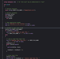 ## C++ Program to Read from a Text File

This C++ code demonstrates how to read lines from a text file and display a message in the console. Below is a detailed breakdown of the code:

### Code

```cpp
using namespace std; // So "std::cout" may be abbreviated to "cout"

int main()
{
    // Declare constants
    const string INPUT_FILE_NAME = ("SampleText1.txt");

    // Declare variables
    ifstream inFile;
    int lineCount;
    string line;
    int anum;

    // Show application header
    cout << "Welcome to Text Turtles" << endl;
    cout << "-----------------------" << endl << endl;

    // Attempt to open input file
    inFile.open(INPUT_FILE_NAME);
    if (!inFile.is_open())
        cout << "Error: unable to open file '" 
             << INPUT_FILE_NAME << "'." << endl << endl;
    else
    {
        // Loop to read from input file
        cout << "Reading lines from file '" << INPUT_FILE_NAME
             << "' ..." << endl << endl;
        lineCount = 0;
        while (inFile.good())
        {
            getline(inFile, line);

            lineCount = lineCount + 1;
        }

        // Close input file
        inFile.close();
        cout << endl << lineCount << " line(s) read from file '"
             << INPUT_FILE_NAME << "'." << endl << endl;
    }
}
```

### Explanation

- **Include Directive**: The `using namespace std;` directive allows you to use standard library objects like `cout` without prefixing them with `std::`.

- **Main Function**: The `main()` function is the starting point of the program, where execution begins.

- **Constants and Variables**: Inside the main function, the `INPUT_FILE_NAME` constant is declared, which stores the name of the text file to read. Other variables include `inFile` for file input, `lineCount` to count the lines, `line` for the current line read, and `anum` (though `anum` seems unused in the snippet).

- **Output Header**: The program outputs a welcome message, "Welcome to Text Turtles", and a separator line for clarity.

- **File Operations**: 
  - Attempts to open the file specified by `INPUT_FILE_NAME`.
  - If the file cannot