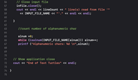 ```cpp
// Close input file
inFile.close();
cout << endl << lineCount << " line(s) read from file '"
     << INPUT_FILE_NAME << "'" << endl << endl;

// Count number of alphanumeric char
alnum = 0;
while (isalnum(INPUT_FILE_NAME[alnum])) alnum++;
printf("Alphanumeric chars: %d \n", alnum);

// Show application close
cout << "End of Text Turtles" << endl;
```

### Explanation

- **Close Input File:** This section of the code is responsible for closing the file that was opened for reading. It outputs to the console how many lines were read from the file specified by `INPUT_FILE_NAME`.

- **Count Alphanumeric Characters:** This part initializes a counter `alnum` to zero. It uses a `while` loop to iterate over the string `INPUT_FILE_NAME` to count the number of alphanumeric characters (letters and numbers) present. The count is displayed using `printf`.

- **Show Application Close:** At the end of the program, there’s a message printed to indicate the end of the operation, displaying "End of Text Turtles".