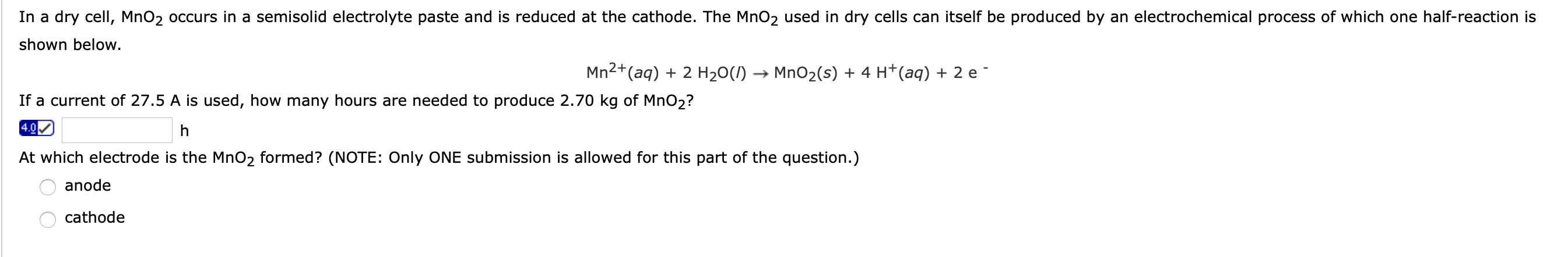 In a dry cell, MnO2 occurs in a semisolid electrolyte paste and is reduced at the cathode. The MnO2 used in dry cells can itself be produced by an electrochemical process of which one half-reaction is
shown below.
Mn(aq) + 2 H20(/) → MnO2(s) + 4 H*(aq) + 2 e
2+
If a current of 27.5 A is used, how many hours are needed to produce 2.70 kg of MnO2?
4.0
At which electrode is the MnO2 formed? (NOTE: Only ONE submission is allowed for this part of the question.)
anode
cathode
