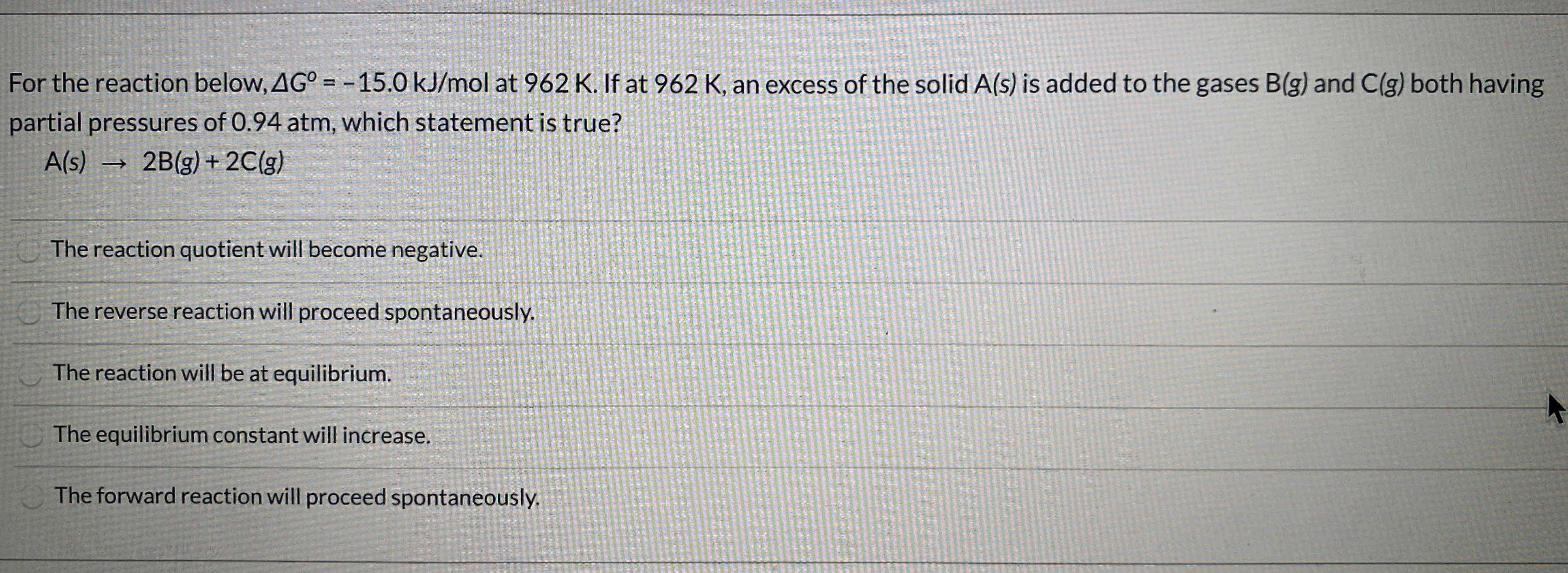 For the reaction below, AG° = -15.0 kJ/mol at 962 K. If at 962 K, an excess of the solid A(s) is added to the gases B(g) and C(g) both having
partial pressures of 0.94 atm, which statement is true?
Als)
2B(g) + 2C(g)
The reaction quotient will become negative.
The reverse reaction will proceed spontaneously.
The reaction will be at equilibrium.
The equilibrium constant will increase.
The forward reaction will proceed spontaneously.
