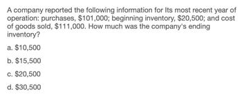 A company reported the following information for Its most recent year of
operation: purchases, $101,000; beginning inventory, $20,500; and cost
of goods sold, $111,000. How much was the company's ending
inventory?
a. $10,500
b. $15,500
c. $20,500
d. $30,500