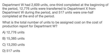 Department W had 2,609 units, one-third completed at the beginning of
the period, 12,776 units were transferred to Department X from
Department W during the period, and 517 units were one-half
completed at the end of the period.
What is the total number of units to be assigned cost on the cost of
production report for Department W?
A) 12,776 units
B) 15,385 units
C) 13,293 units
D) 517 units