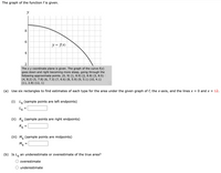 The graph of the function f is given.
y
8
6
y = f\x)
4
2
The x y coordinate plane is given. The graph of the curve f(x)
goes down and right becoming more steep, going through the
following approximate points. (0, 9) (1, 8.9) (2, 8.8) (3, 8.5)
(4, 8.2) (5, 7.8) (6, 7.3) (7, 6.6) (8, 5.9) (9, 5.1) (10, 4.1)
(11, 2.8) (12, 1)
(a) Use six rectangles to find estimates of each type for the area under the given graph of f, the x-axis, and the lines x = 0 and x = 12.
(i) L, (sample points are left endpoints)
(ii) R, (sample points are right endpoints)
R6
%|
(iii) M, (sample points are midpoints)
M6
(b) Is Le an underestimate or overestimate of the true area?
overestimate
O underestimate
