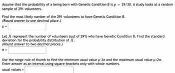 Assume that the probability of a being born with Genetic Condition B is \( p = \frac{29}{30} \). A study looks at a random sample of 291 volunteers.

Find the most likely number of the 291 volunteers to have Genetic Condition B.  
(Round answer to one decimal place.)  
\( \mu = \) [ ]

Let \( X \) represent the number of volunteers (out of 291) who have Genetic Condition B. Find the standard deviation for the probability distribution of \( X \).  
(Round answer to two decimal places.)  
\( \sigma = \) [ ]

Use the range rule of thumb to find the minimum usual value \( \mu-2\sigma \) and the maximum usual value \( \mu+2\sigma \).  
Enter answer as an interval using square-brackets only with whole numbers.  
usual values = [ ]