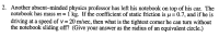 2. Another absent-minded physics professor has left his notebook on top of his car. The
notebook has mass m = 1 kg. If the coefficient of static friction is u=0.7, and if he is
driving at a speed of v = 20 m/sec, then what is the tightest corner he can turn without
the notebook sliding off? (Give your answer as the radius of an equivalent circle.)
%3D
%3D
