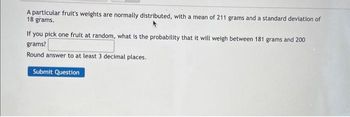 A particular fruit's weights are normally distributed, with a mean of 211 grams and a standard deviation of
18 grams.
If you pick one fruit at random, what is the probability that it will weigh between 181 grams and 200
grams?
Round answer to at least 3 decimal places.
Submit Question