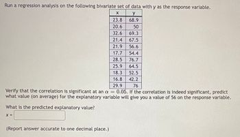 Run a regression analysis on the following bivariate set of data with y as the response variable.
X
y
23.8
68.9
20.6
50
32.6 69.3
21.4
67.5
21.9 56.6
17.7 54.4
28.5
76.7
25.9
64.5
18.3 52.5
16.8
42.2
29.9
76
Verify that the correlation is significant at an a = 0.05. If the correlation is indeed significant, predict
what value (on average) for the explanatory variable will give you a value of 56 on the response variable.
What is the predicted explanatory value?
X =
(Report answer accurate to one decimal place.)