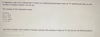 A regression was run to determine if there is a relationship between hours of TV watched per day (x) and
number of situps a person can do (y).
The results of the regression were:
y=ax+b
a=-1.226
b=33.622
r²-0.4489
r=-0.67
Use this to predict the number of situps a person who watches 3 hours of TV can do (to one decimal place)