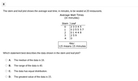 8
The stem and leaf plot shows the average wait time, in minutes, to be seated at 20 restaurants.
Average Wait Times
(in minutes)
Stem |Leaf
2334 5
0255 57
014 4 8
259
Кey:
1|5 means 15 minutes
Which statement best describes the data shown in the stem and leaf plot?
A. The median of the data is 16.
B. The range of the data is 40.
Oc. The data has equal distribution.
D. The greatest value of the data is 15.
O12 34
