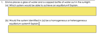 1. Emma places a glass of water and a capped bottle of water out in the sunlight.
(a) Which system would be able to achieve an equilibrium? Explain.
(b) Would the system identified in (a) be a homogeneous or heterogeneous
equilibrium system? Explain.
