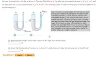 Mercury is poured into a U-tube as shown in Figure a. The left arm of the tube has cross-sectional area A, of 10.5 cm?, and
the right arm has a cross-sectional area A, of 5.30 cm². Two hundred grams of water are then poured into the right arm as
shown in Figure b.
Water
A1
A2
A1
Figure (a) shows a U-shaped tube filled with mercury. Both
arms of the U-shaped tube are vertical. The left arm with
cross-sectional area A, is wider than the right arm with
cross-sectional area Az. The height of the mercury is the
same in both arms. Figure (b) shows the same U-shaped
tube, but now most of the right arm is filled with water. The
height of the column of water in the right arm is much
greater than the height of the column of mercury in the left
arm. The height of the mercury in the left arm is greater
than the height of the mercury in the arms in Figure (a),
and the difference in height is labeled h.
Mercury
(a) Determine the length of the water column in the right arm of the U-tube.
cm
(b) Given that the density of mercury is 13.6 g/cm, what distance h does the mercury rise in the left arm?
cm
Need Help?
Watch It
Read It
