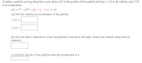 Consider a particle moving along the x-axis where x(t) is the position of the particle at time t, x'(t) is its velocity, and x"(t)
is its acceleration.
x(t) = t3 - 12t2 + 21t – 3, osts 10
(a) Find the velocity and acceleration of the particle.
x'(t) =
x"(t) =
(b) Find the open t-intervals on which the particle is moving to the right. (Enter your answer using interval
notation.)
(c) Find the velocity of the particle when the acceleration is 0.
