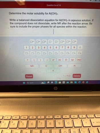 #
3
7
*
Determine the molar solubility for Al(OH)3.
Write a balanced dissociation equation for Al(OH)3 in aqeuous solution. If
the compound does not dissociate, write NR after the reaction arrow. Be
sure to include the proper phases for all species within the reaction.
$
4
101
is
%
1
5
▬
+:
04-03- 0²-
2
Reset
‒‒ Q Search
NR
₂
6
(
3
3
)
4-
&
7
Question 9.a of 16
4
O
II
5 6
+
8
s 16 7₂
H
(
72+ 13+
144
7
(s) (1)
OH
9
► 11
xH₂O
)
8 9 0
4+
7₂
8
O
Do
(g) (aq)
Al
Delete
prt sc
تاتان
delete
backs