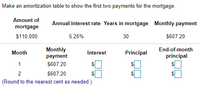 Make an amortization table to show the first two payments for the mortgage.
Amount of
Annual interest rate Years in mortgage Monthly payment
mortgage
$110,000
5.25%
30
$607.20
Monthly
payment
End-of-month
principal
Month
Interest
Principal
1
S607.20
2
$607.20
2$
(Round to the nearest cent as needed.)
