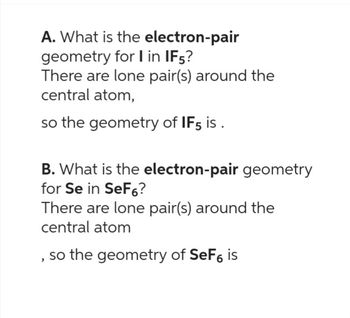 A. What is the electron-pair
geometry for I in IF5?
There are lone pair(s) around the
central atom,
so the geometry of IF5 is.
B. What is the electron-pair geometry
for Se in SeF6?
There are lone pair(s) around the
central atom
so the geometry of SeF6 is