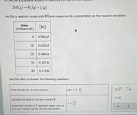 A chemistry
2HI (g) - H, (8) +1, (g)
He fills a reaction vessel with HI and measures its concentration as the reaction proceeds:
time
[HI]
(milliseconds)
0 0.900M
10. 0.629M
20. 0.440M
30. 0.307M
40. 0.215M
Use this data to answer the following questions.
Write the rate law for this reaction.
rate = k
Calculate the value of the rate constant k.
k = |
Round your answer to 2 significant digits. Also be
sure your answer has the correct unit symbol.

