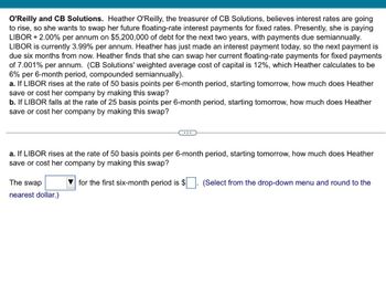 O'Reilly and CB Solutions. Heather O'Reilly, the treasurer of CB Solutions, believes interest rates are going
to rise, so she wants to swap her future floating-rate interest payments for fixed rates. Presently, she is paying
LIBOR +2.00% per annum on $5,200,000 of debt for the next two years, with payments due semiannually.
LIBOR is currently 3.99% per annum. Heather has just made an interest payment today, so the next payment is
due six months from now. Heather finds that she can swap her current floating-rate payments for fixed payments
of 7.001% per annum. (CB Solutions' weighted average cost of capital is 12%, which Heather calculates to be
6% per 6-month period, compounded semiannually).
a. If LIBOR rises at the rate of 50 basis points per 6-month period, starting tomorrow, how much does Heather
save or cost her company by making this swap?
b. If LIBOR falls at the rate of 25 basis points per 6-month period, starting tomorrow, how much does Heather
save or cost her company by making this swap?
a. If LIBOR rises at the rate of 50 basis points per 6-month period, starting tomorrow, how much does Heather
save or cost her company by making this swap?
The swap
for the first six-month period is $
(Select from the drop-down menu and round to the
nearest dollar.)