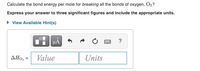 Calculate the bond energy per mole for breaking all the bonds of oxygen, O2?
Express your answer to three significant figures and include the appropriate units.
• View Available Hint(s)
HẢ
?
Value
Units
