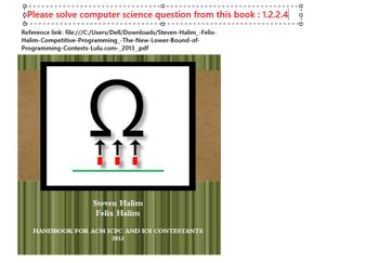 +
Please solve computer science question from this book: 1.2.2.4
다.
Reference link: file:///C:/Users/Dell/Downloads/Steven-Halim_-Felix-
Halim-Competitive-Programming_-The-New-Lower-Bound-of-
Programming-Contests-Lulu.com-_2013_.pdf
Ω
Steven Halim
Felix Halim
HANDBOOK FOR ACM ICPC AND IOI CONTESTANTS
2013