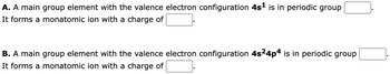 A. A main group element with the valence electron configuration 4s¹ is in periodic group
It forms a monatomic ion with a charge of
B. A main group element with the valence electron configuration 4s²4p4 is in periodic group
It forms a monatomic ion with a charge of