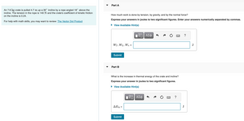 An 7.6 kg crate is pulled 4.7 m up a 30° incline by a rope angled 18° above the
incline. The tension in the rope is 140 N and the crate's coefficient of kinetic friction
on the incline is 0.24.
For help with math skills, you may want to review: The Vector Dot Product
Part A
How much work is done by tension, by gravity, and by the normal force?
Express your answers in joules to two significant figures. Enter your answers numerically separated by commas.
► View Available Hint(s)
WT, WG, Wn
Submit
Part B
ΔΕth
What is the increase in thermal energy of the crate and incline?
Express your answer in joules to two significant figures.
► View Available Hint(s)
=
=
Submit
— ΑΣΦ
-- ΑΣΦ
?
J
J