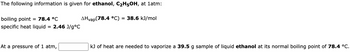 The following information is given for ethanol, C₂H5OH, at 1atm:
boiling point = 78.4 °C
specific heat liquid
=
2.46 J/g °C
At a pressure of 1 atm,
AHvap (78.4 °C) = 38.6 kJ/mol
kJ of heat are needed to vaporize a 39.5 g sample of liquid ethanol at its normal boiling point of 78.4 °C.