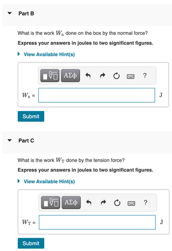 Part B
What is the work Wn done on the box by the normal force?
Express your answers in joules to two significant figures.
View Available Hint(s)
ΠΙ ΑΣΦ
W₁ =
Submit
Part C
What is the work WT done by the tension force?
Express your answers in joules to two significant figures.
► View Available Hint(s)
WT =
Submit
VE ΑΣΦ
?
=
?
J
J