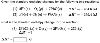 Given the standard enthalpy changes for the following two reactions:
(1) 2Pb(s) + O₂(g) → 2PbO(s)
ΔΗ°
(2) Pb(s) + Cl₂(g) → PbCl₂ (s)
ΔΗ°
ΔΗ°
what is the standard enthalpy change for the reaction:
(3) 2PbCl₂ (s) + O2 (g) → 2PbO(s) + 2Cl₂(g)
ΔΗ° =?
=
= 434.6 kJ
- 359.4 kJ
KJ
=