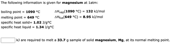 The following information is given for magnesium at 1atm:
AHvap(1090 °C) = 132 kJ/mol
AHfus (649 °C) = 8.95 kJ/mol
boiling point = 1090 °C
melting point
= 649 °C
specific heat solid= 1.02 J/g°C
specific heat liquid
1.34 J/g °C
=
kJ are required to melt a 33.7 g sample of solid magnesium, Mg, at its normal melting point.