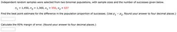 Independent random samples were selected from two binomial populations, with sample sizes and the number of successes given below.
n₁ = 1,450, n₂ = 1,300, X₁
556, X2
= 637
Find the best point estimate for the difference in the population proportion of successes. (Use p₁ - P2. Round your answer to four decimal places.)
=
Calculate the 95% margin of error. (Round your answer to four decimal places.)