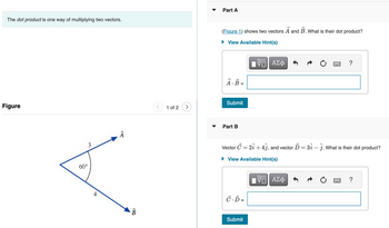 The **dot product** is one way of multiplying two vectors.

---

### Part A

*(Figure 1) shows two vectors* **\(\vec{A}\)** *and* **\(\vec{B}\)**. *What is their dot product?*

- **Figure Description**: 
  - Two vectors are shown, labeled \(\vec{A}\) and \(\vec{B}\).
  - The angle between the two vectors is \(60^\circ\).
  - The magnitude of vector \(\vec{A}\) is 3.
  - The magnitude of vector \(\vec{B}\) is 4.

- **Dot Product Calculation**: 
  - \(\vec{A} \cdot \vec{B} =\) [Enter the dot product here]
  
- **Submit Button** 

---

### Part B

*Vector* **\(\vec{C} = 2\hat{i} + 4\hat{j}\)**, *and vector* **\(\vec{D} = 3\hat{i} - \hat{j}\)**. *What is their dot product?*

- **Dot Product Calculation**: 
  - \(\vec{C} \cdot \vec{D} =\) [Enter the dot product here]
  
- **Submit Button**