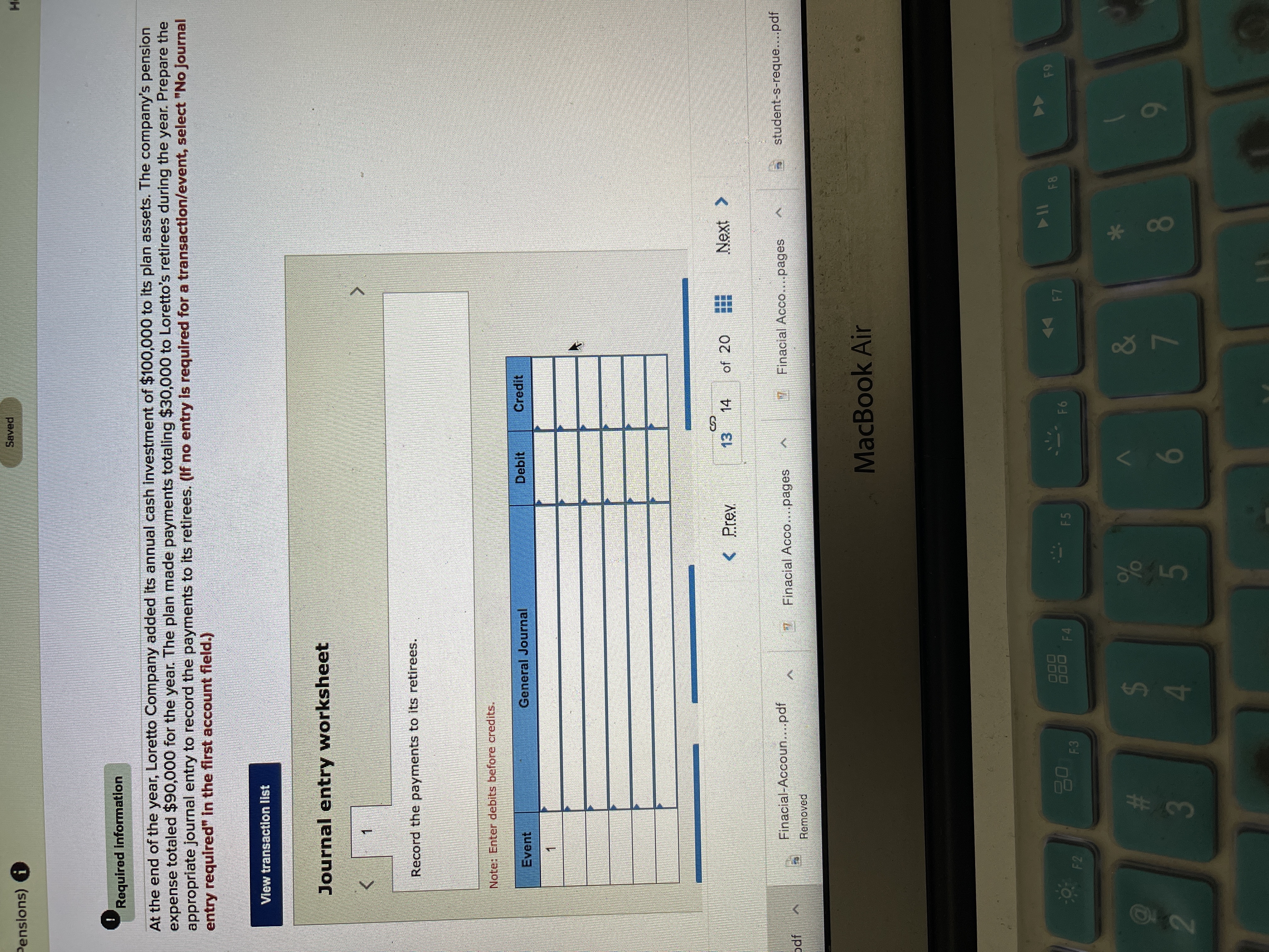 **Journal Entry Exercise: Pension Payments**

---

**Required Information:**

At the end of the year, Loretto Company added its annual cash investment of $100,000 to its plan assets. The company’s pension expense totaled $90,000 for the year. The plan made payments totaling $30,000 to Loretto's retirees during the year. Prepare the appropriate journal entry to record the payments to its retirees. *(If no entry is required for a transaction/event, select "No Journal entry required" in the first account field.)*

**Instructions:**

1. **View Transaction List**

2. **Journal Entry Worksheet**

   - **Task:** Record the payments to its retirees.

     - **Note:** Enter debits before credits.

   | Event | General Journal | Debit | Credit |
   |-------|-----------------|-------|--------|
   | 1     |                 |       |        |

---

This exercise guides learners through the process of recording pension payments within a financial accounting framework. Completing this task involves understanding how pension-related transactions affect the company’s financial statements.