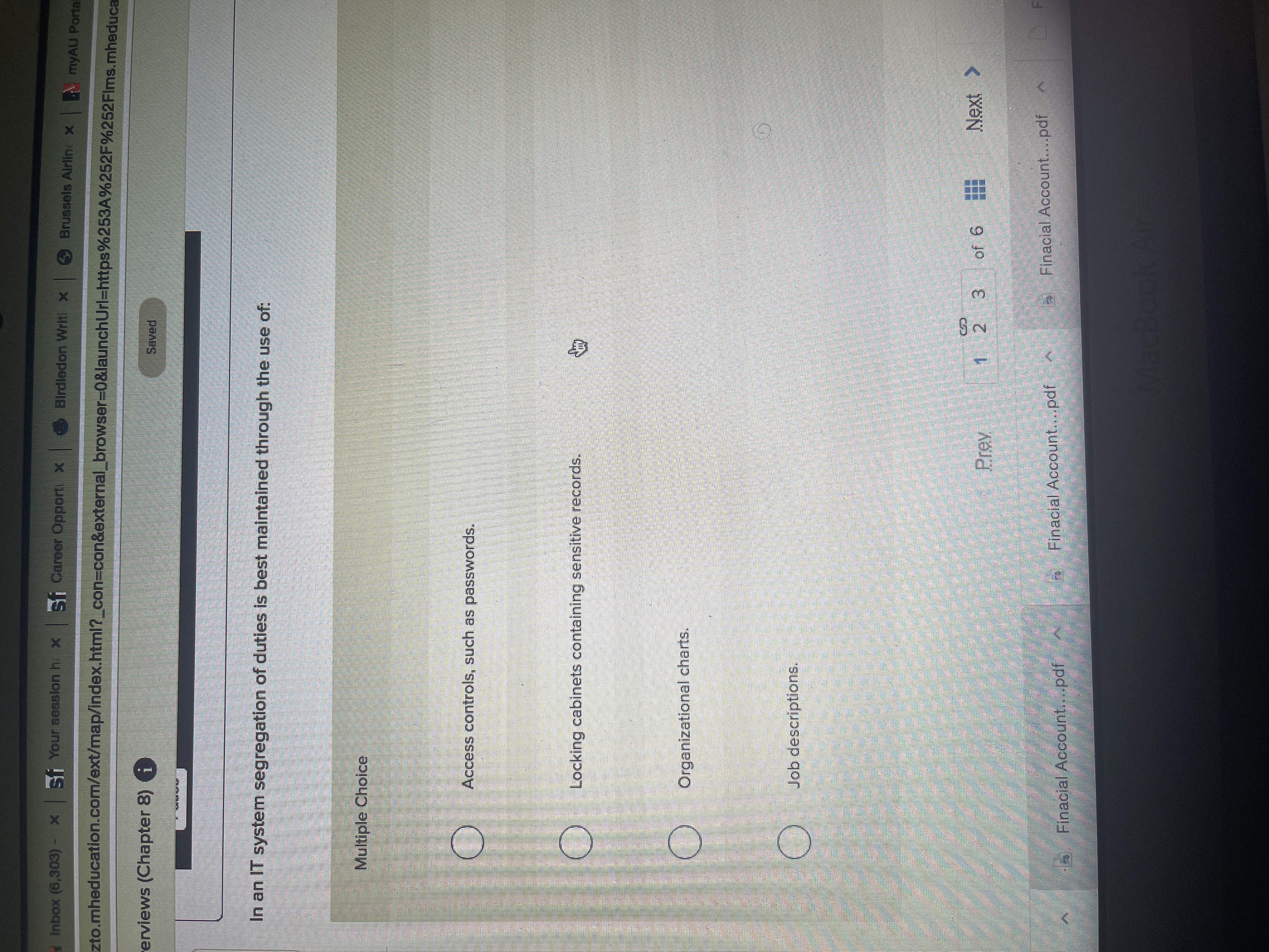 身
Inbox (6,303) - x sf Your sesslon h. x sf Career Opport x
Birdledon Writ x Brussels Airline x.
myAU Portal
zto.mheducation.com/ext/map/index.html?_con%3Dcon&external_browser%=D0&launchUrl=https%253A%252F%252Flms.mheduca
erviews (Chapter 8) i
Saved
In an IT system segregation of duties is best maintained through the use of:
Multiple Choice
Access controls, such as passwords.
O Locking cabinets containing sensitive records.
Organizational charts.
Job descriptions.
Prev
2 3
Next >
Finacial Account...pdf
Finacial Account....pdf
Finacial Account....pdf.
MacBookAr
