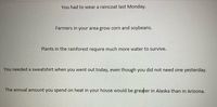 You had to wear a raincoat last Monday.
Farmers in your area grow corn and soybeans.
Plants in the rainforest require much more water to survive.
You needed a sweatshirt when you went out today, even though you did not need one yesterday.
The annual amount you spend on heat in your house would be greater in Alaska than in Arizona.
