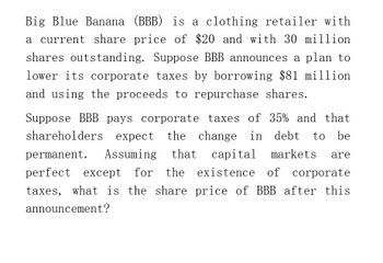 Big Blue Banana (BBB) is a clothing retailer with
a current share price of $20 and with 30 million
shares outstanding. Suppose BBB announces a plan to
lower its corporate taxes by borrowing $81 million
and using the proceeds to repurchase shares.
Suppose BBB pays corporate taxes of 35% and that
shareholders expect the change in debt to be
permanent. Assuming that
that capital markets are
perfect except for the
the existence of corporate
taxes, what is the share price of BBB after this
announcement?