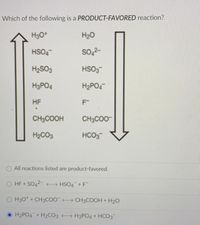 Which of the following is a PRODUCT-FAVORED reaction?
H3O*
H20
HSO4
so,2-
H2SO3
HSO3
H3PO4
H2PO4
HF
CH3COOH
CH3CO0-
H2CO3
HCO3
All reactions listed are product-favored.
HF + SO42- HSO4 +F"
O H3O* + CH3COO CH3COOH + H20
H2PO4 + H2CO3 H3PO4 + HCO3
