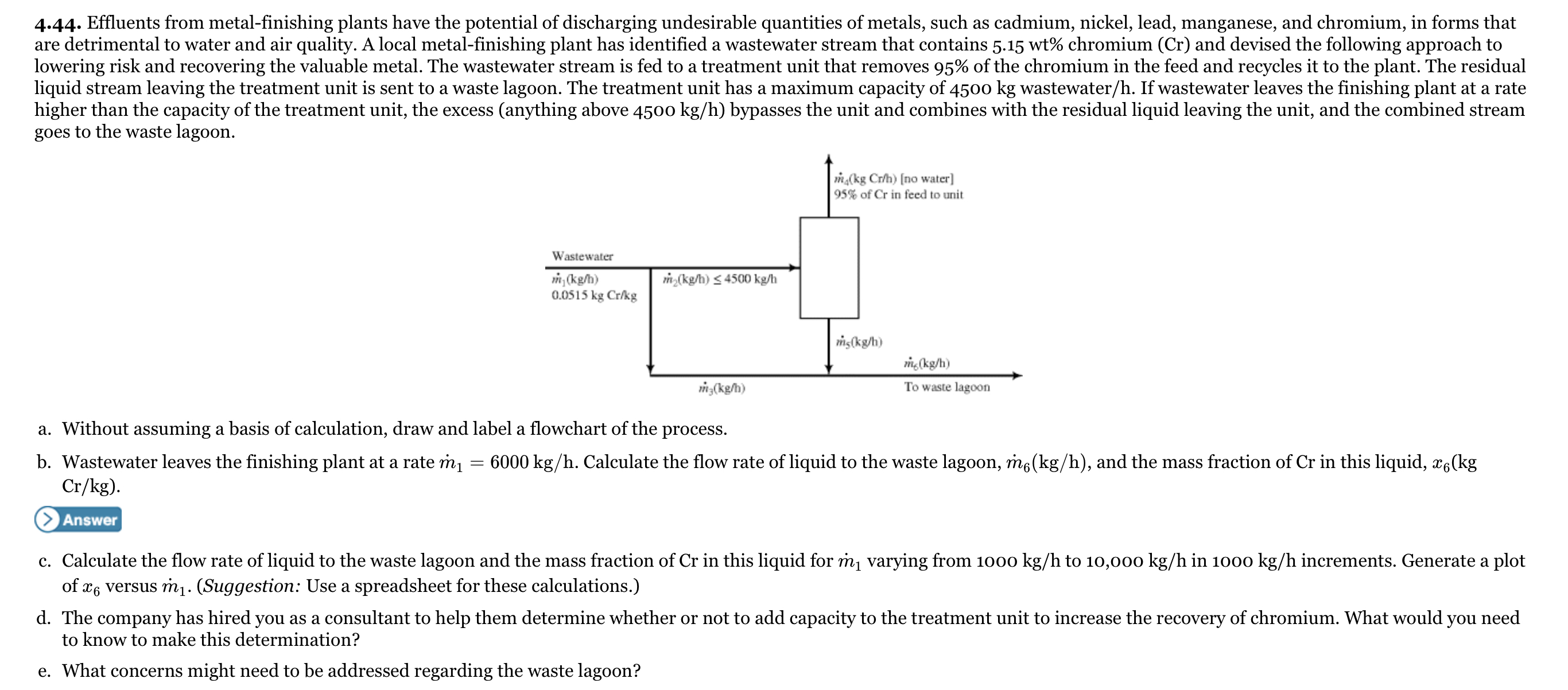 4.44. Effluents from metal-finishing plants have the potential of discharging undesirable quantities of metals, such as cadmium, nickel, lead, manganese, and chromium, in forms that
are detrimental to water and air quality. A local metal-finishing plant has identified a wastewater stream that contains 5.15 wt% chromium (Cr) and devised the following approach to
lowering risk and recovering the valuable metal. The wastewater stream is fed to a treatment unit that removes 95% of the chromium in the feed and recycles it to the plant. The residual
liquid stream leaving the treatment unit is sent to a waste lagoon. The treatment unit has a maximum capacity of 4500 kg wastewater/h. If wastewater leaves the finishing plant at a rate
higher than the capacity of the treatment unit, the excess (anything above 4500 kg/h) bypasses the unit and combines with the residual liquid leaving the unit, and the combined stream
goes to the waste lagoon.
m(kg Cr/h) [no water]
95% of Cr in feed to unit
Wastewater
m,(kg/h)
0.0515 kg Cr/kg
m(kg/h) < 4500 kg/h
is(kg/h)
m(kg/h)
m;(kg/h)
To waste lagoon
a. Without assuming a basis of calculation, draw and label a flowchart of the process.
b. Wastewater leaves the finishing plant at a rate m1
Cr/kg).
6000 kg/h. Calculate the flow rate of liquid to the waste lagoon, m6(kg/h), and the mass fraction of Cr in this liquid, x6(kg
Answer
c. Calculate the flow rate of liquid to the waste lagoon and the mass fraction of Cr in this liquid for m, varying from 1000 kg/h to 10,000 kg/h in 1000 kg/h increments. Generate a plot
of x6 versus m1.- (Suggestion: Use a spreadsheet for these calculations.)
d. The company has hired you as a consultant to help them determine whether or not to add capacity to the treatment unit to increase the recovery of chromium. What would you need
to know to make this determination?
e. What concerns might need to be addressed regarding the waste lagoon?
