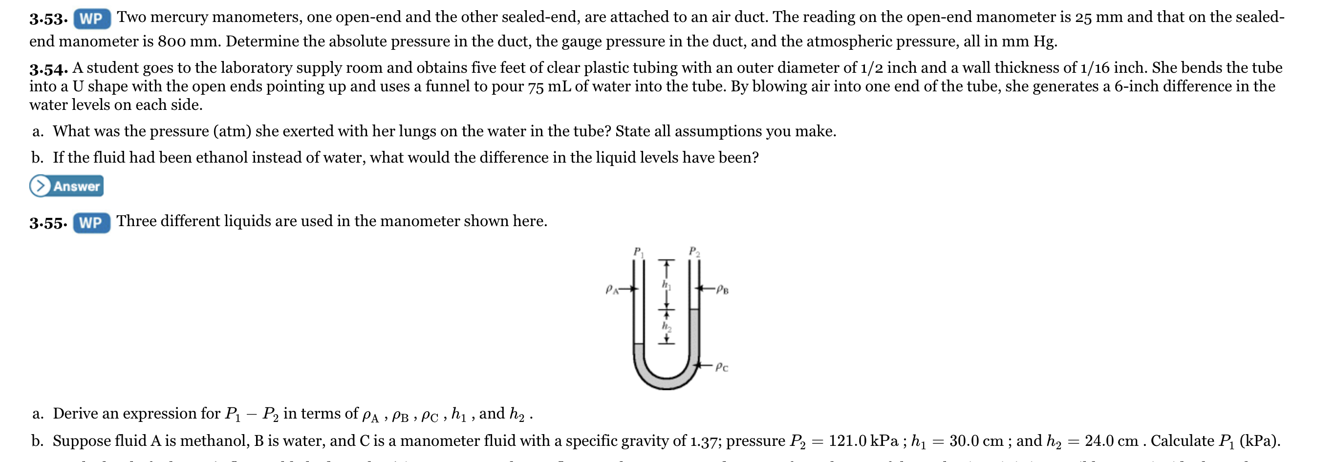 3.53. WP Two mercury manometers, one open-end and the other sealed-end, are attached to an air duct. The reading on the open-end manometer is 25 mm and that on the sealed-
end manometer is 800 mm. Determine the absolute pressure in the duct, the gauge pressure in the duct, and the atmospheric pressure, all in mm Hg.
3.54. A student goes to the laboratory supply room and obtains five feet of clear plastic tubing with an outer diameter of 1/2 inch and a wall thickness of 1/16 inch. She bends the tube
into a U shape with the open ends pointing up and uses a funnel to pour 75 mL of water into the tube. By blowing air into one end of the tube, she generates a 6-inch difference in the
water levels on each side.
a. What was the pressure (atm) she exerted with her lungs on the water in the tube? State all assumptions you make.
b. If the fluid had been ethanol instead of water, what would the difference in the liquid levels have been?
> Answer
3.55. WP Three different liquid
used in the manometer shown here.
P2
PA
•PB
Pc
a. Derive an expression for P – P2 in terms of pA » PB » PC , h1 , and h2 .
b. Suppose fluid A is methanol, B is water, and C is a manometer fluid with a specific gravity of 1.37; pressure P, = 121.0 kPa ; hị
= 30.0 cm ; and h2
24.0 cm . Calculate P (kPa).
