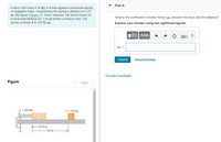 Part A
A block with mass 0.50 kg is forced against a horizontal spring
of negligible mass, compressing the spring a distance of 0.20
m (the figure (Figure 1)). When released, the block moves on
What is the coefficient of kinetic friction uk between the block and the tabletop?
a horizontal tabletop for 1.00 m before coming to rest. The
spring constant k is 100 N/m.
Express your answer using two significant figures.
) ?
Hk =
Submit
Request Answer
Provide Feedback
Figure
< 1 of 1
k- 100 N/m
m = 0.50 kg
H0.20 m
1.00 m-
