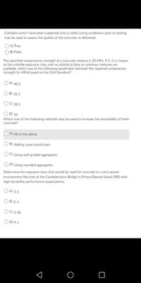 Cylinders which have been subjected only to field curing conditions prior to testing
may be used to assess the quality of the concrete as delivered.
OA) True
O B) False
The specified compressive strength of a concrete mixture is 30 MPa. If C-2 is chosen
as the suitable exposure class and no statistical data on previous mixtures are
available, which one of the following would best estimate the required compressive
strength (in MPa) based on the CSA Standard?
O A) 40.5
O B) 36.5
O) 38.5
O D) 32
Which one of the following methods may be used to increase the workability of fresh
concrete?
OA All of the above
B) Adding super plasticizers
C) Using well-graded aggregates
O D) Using rounded aggregates
Determine the exposure class that would be used for concrete in a very severe
environment like that of the Confederation Bridge in Prince Edward Island (PEI) with
high durability performance expectations.
O Al S-1
O B) C-1
OD) F-1
O
