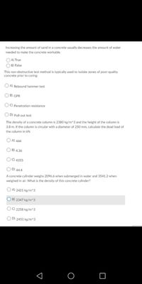 Increasing the amount of sand in a concrete usually decreases the amount of water
needed to make the concrete workable.
O A) True
O B) False
This non-destructive test method is typically used to isolate zones of poor-quality
concrete prior to coring:
OA Rebound hammer test
O B) GPR
OC) Penetration resistance
OD) Pull-out test
The density of a concrete column is 2380 kg/m^3 and the height of the column is
3.8 m. If the column is circular with a diameter of 250 mm, calculate the dead load of
the column in kN.
OA) 444
O B) 4.36
OC 4355
O D) 44.4
A concrete cylinder weighs 2096.6 when submerged in water and 3541.2 when
weighed in air. What is the density of this concrete cylinder?
OA) 2421 kg/m^3
O B) 2347 kg/m^3
OO 2258 kg/m^3
O D) 2451 kg/m^3

