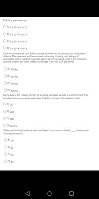 50 KPa is equivalent to:
O A) 5x 10^6 N/m^2
O B) 5 x 10^5 N/m^2
O0 5 x 10^3 N/m^2
O D) 5 x 10^4 N/m^2
Concrete is required for a plain concrete pavement to be constructed in Southern
Alberta. The pavement will be exposed to freezing, thawing, and deicers. If
aggregates with a nominal maximum size of 20 mm are used, what is the minimum
cement content per cubic meter of concrete as per the CSA Standard?
OA) 320 kg
O B) 335 kg
OO 390 kg
OD) 420 kg
During Lab 5, the relative density of a coarse aggregate sample was determined. The
sample of coarse aggregate was towel dryed to represent this moisture state:
O A) OD
B) Wet
OC SSD
O D) Air Dry
When performing the slump test, each layer of concrete is rodded times as per
CSA specifications:
OA) 20
O B) 25
OO 30
O D) 12
