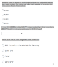 How many studs are require for the exterior wall on the main floor if there are two
doors and 6 windows. The exterior wall is 2x6 studs spaced at 16" on center (406|
mm). Assume there is 7 intersections.
A) 145
B) 169
C) 155
D) 131
If it cost $154,000.00 to build a 1600 FT² and you are building a similar house that is
2000 ft2. What is the estimated cost to build the 2000 ft2 house?
What is an actual stud length for an 8 foot wall?
A) It depends on the width of the sheathing
B) 91 1/2"
C) 96"
D) 92 5/8"
